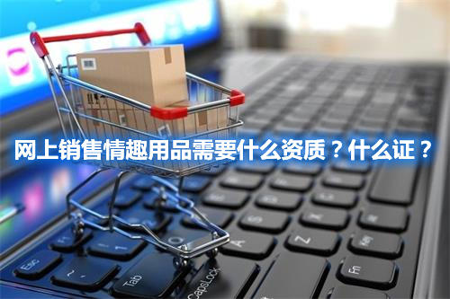 網(wǎng)上銷售情趣用品需要什么資質(zhì)？什么證？