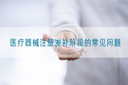 醫(yī)療器械注冊發(fā)補(bǔ)階段的常見問題(圖1)