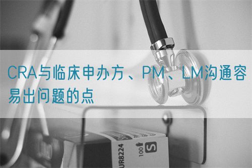 CRA與臨床申辦方、PM、LM溝通容易出問題的點(圖1)