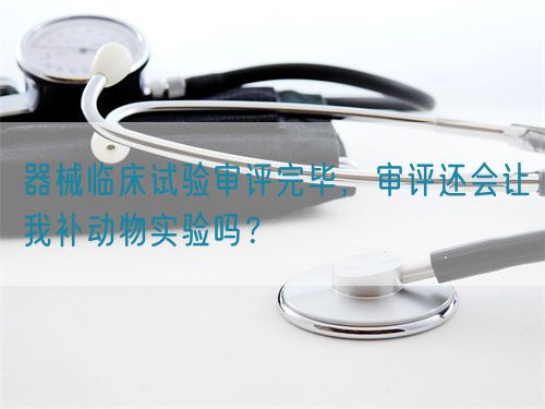 器械臨床試驗(yàn)審評(píng)完畢，審評(píng)還會(huì)讓我補(bǔ)動(dòng)物實(shí)驗(yàn)嗎？(圖1)