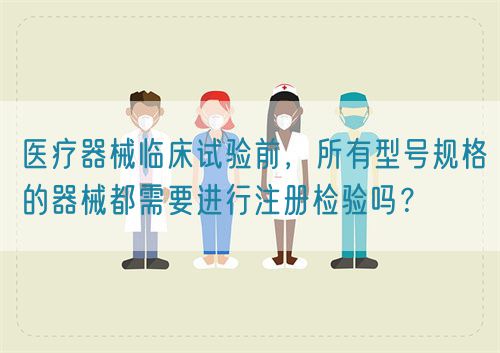 醫(yī)療器械臨床試驗(yàn)前，所有型號(hào)規(guī)格的器械都需要進(jìn)行注冊(cè)檢驗(yàn)嗎？(圖1)