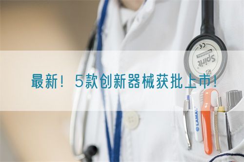 最新！5款創(chuàng)新器械獲批上市！