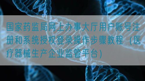 國家藥監(jiān)局網(wǎng)上辦事大廳用戶賬號(hào)注冊(cè)和系統(tǒng)授權(quán)登錄操作步驟教程（醫(yī)療器械生產(chǎn)企業(yè)監(jiān)管平臺(tái)）