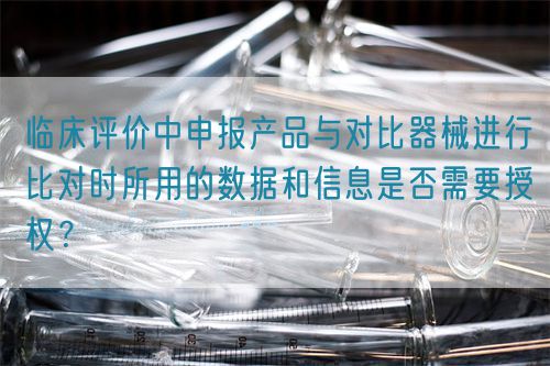 臨床評價中申報產品與對比器械進行比對時所用的數(shù)據(jù)和信息是否需要授權？(圖1)