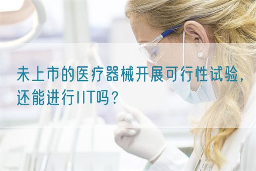 未上市的醫(yī)療器械開展可行性試驗，還能進行IIT嗎？(圖1)