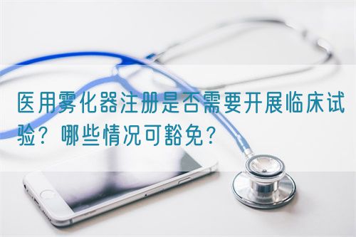 醫(yī)用霧化器注冊是否需要開展臨床試驗？哪些情況可豁免？(圖1)