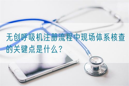 無創(chuàng)呼吸機(jī)注冊流程中現(xiàn)場體系核查的關(guān)鍵點(diǎn)是什么？(圖1)