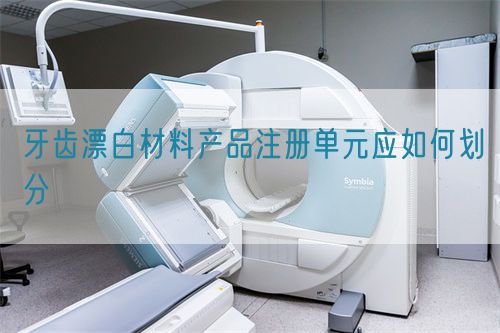 牙齒漂白材料產(chǎn)品注冊單元應(yīng)如何劃分(圖1)