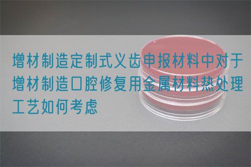 增材制造定制式義齒申報材料中對于增材制造口腔修復(fù)用金屬材料熱處理工藝如何考慮(圖1)