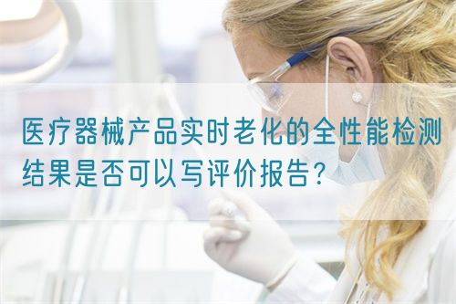 醫(yī)療器械產(chǎn)品實時老化的全性能檢測結(jié)果是否可以寫評價報告？