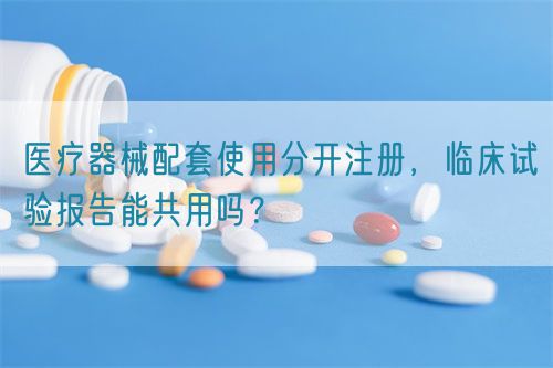 醫(yī)療器械配套使用分開注冊，臨床試驗報告能共用嗎？(圖1)