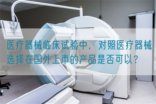 醫(yī)療器械臨床試驗(yàn)中，對照醫(yī)療器械選擇在國外上市的產(chǎn)品是否可以？(圖1)