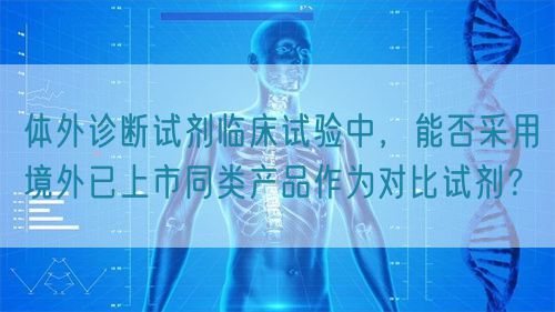 體外診斷試劑臨床試驗中，能否采用境外已上市同類產(chǎn)品作為對比試劑？(圖1)