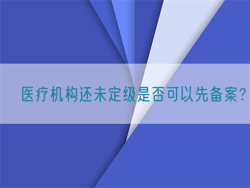 ?醫(yī)療機(jī)構(gòu)還未定級(jí)是否可以先備案？(圖1)
