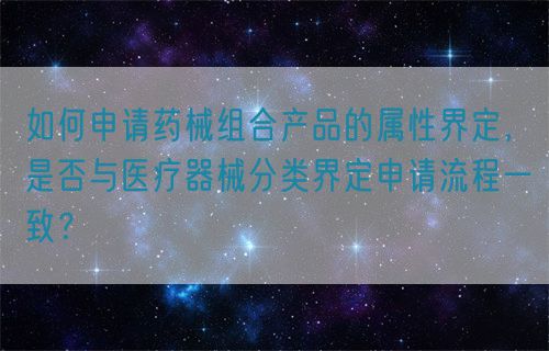 如何申請(qǐng)藥械組合產(chǎn)品的屬性界定，是否與醫(yī)療器械分類界定申請(qǐng)流程一致？(圖1)