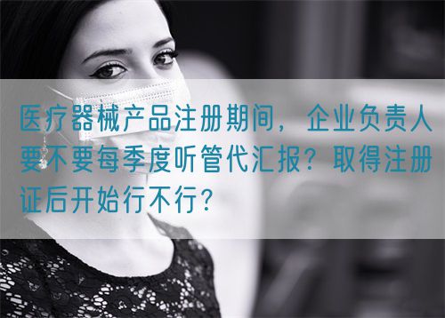 醫(yī)療器械產(chǎn)品注冊(cè)期間，企業(yè)負(fù)責(zé)人要不要每季度聽管代匯報(bào)？取得注冊(cè)證后開始行不行？