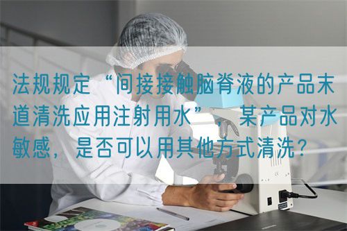 法規(guī)規(guī)定“間接接觸腦脊液的產品末道清洗應用注射用水”，某產品對水敏感，是否可以用其他方式清洗？(圖1)