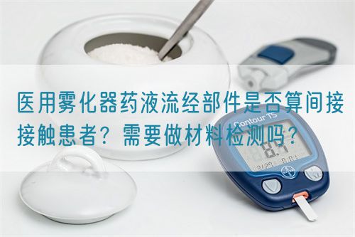 醫(yī)用霧化器藥液流經(jīng)部件是否算間接接觸患者？需要做材料檢測(cè)嗎？(圖1)