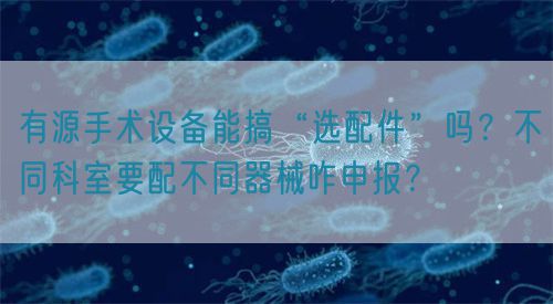 有源手術(shù)設(shè)備能搞“選配件”嗎？不同科室要配不同器械咋申報？(圖1)