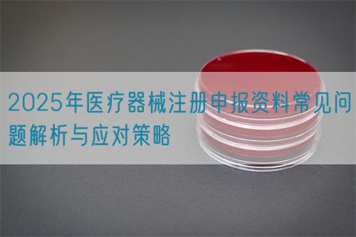 2025年醫(yī)療器械注冊申報資料常見問題解析與應對策略(圖1)