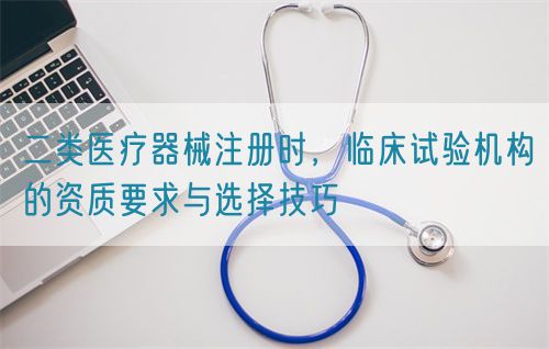 二類醫(yī)療器械注冊時(shí)，臨床試驗(yàn)機(jī)構(gòu)的資質(zhì)要求與選擇技巧(圖1)